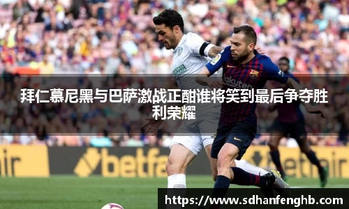 拜仁慕尼黑与巴萨激战正酣谁将笑到最后争夺胜利荣耀