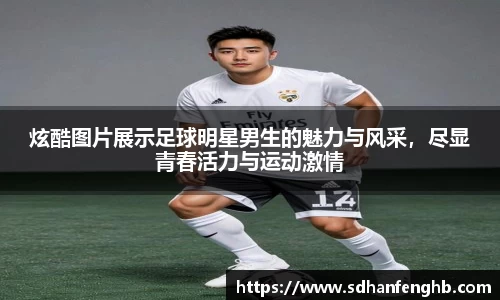 炫酷图片展示足球明星男生的魅力与风采，尽显青春活力与运动激情